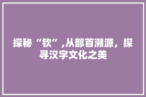探秘“钦”,从部首溯源，探寻汉字文化之美