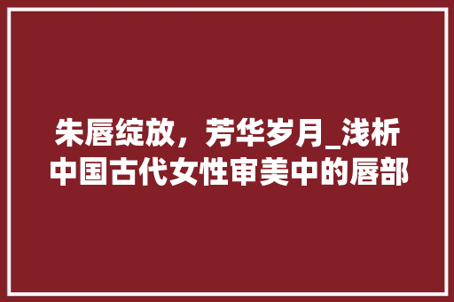 朱唇绽放，芳华岁月_浅析中国古代女性审美中的唇部审美文化