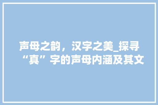 声母之韵，汉字之美_探寻“真”字的声母内涵及其文化价值