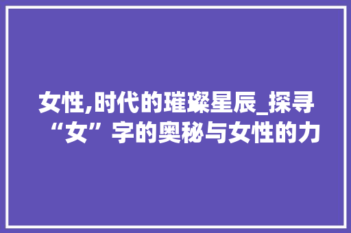 女性,时代的璀璨星辰_探寻“女”字的奥秘与女性的力量