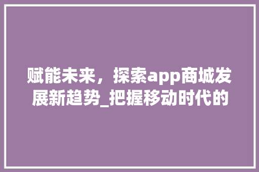 赋能未来，探索app商城发展新趋势_把握移动时代的商业脉搏