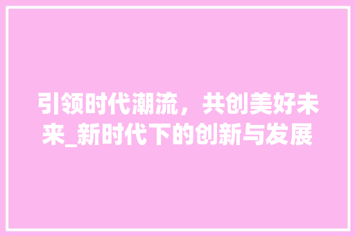 引领时代潮流，共创美好未来_新时代下的创新与发展