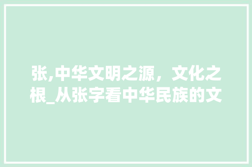 张,中华文明之源，文化之根_从张字看中华民族的文化传承