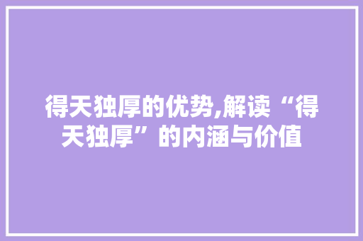 得天独厚的优势,解读“得天独厚”的内涵与价值
