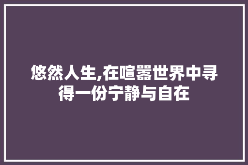 悠然人生,在喧嚣世界中寻得一份宁静与自在