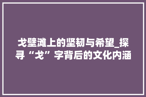 戈壁滩上的坚韧与希望_探寻“戈”字背后的文化内涵