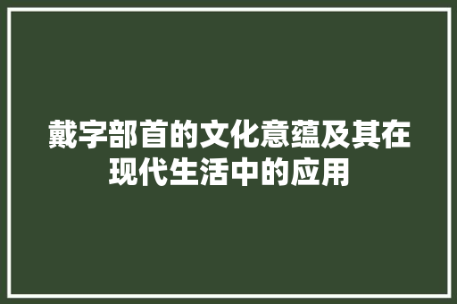 戴字部首的文化意蕴及其在现代生活中的应用 工作总结
