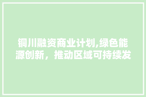 铜川融资商业计划,绿色能源创新，推动区域可持续发展 工作计划