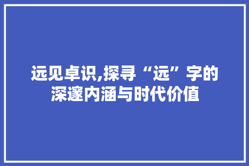 远见卓识,探寻“远”字的深邃内涵与时代价值