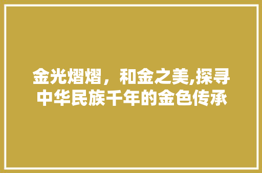 金光熠熠，和金之美,探寻中华民族千年的金色传承