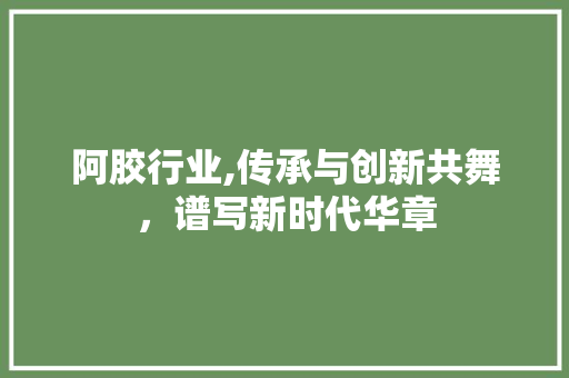 阿胶行业,传承与创新共舞，谱写新时代华章