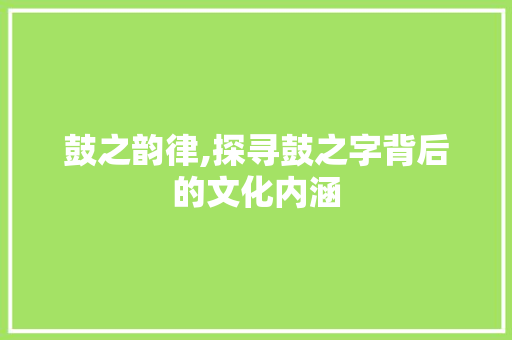 鼓之韵律,探寻鼓之字背后的文化内涵