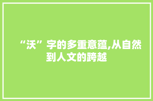 “沃”字的多重意蕴,从自然到人文的跨越