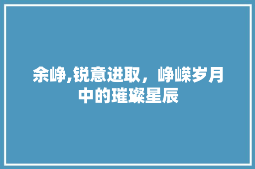 余峥,锐意进取，峥嵘岁月中的璀璨星辰