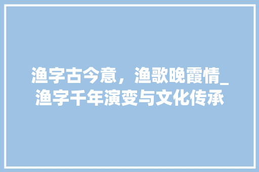渔字古今意，渔歌晚霞情_渔字千年演变与文化传承 演讲稿