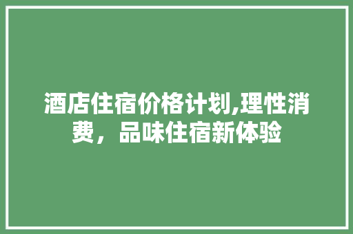 酒店住宿价格计划,理性消费，品味住宿新体验