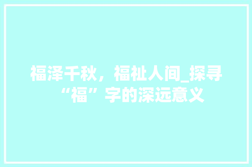 福泽千秋，福祉人间_探寻“福”字的深远意义