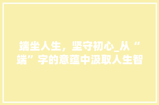 端坐人生，坚守初心_从“端”字的意蕴中汲取人生智慧