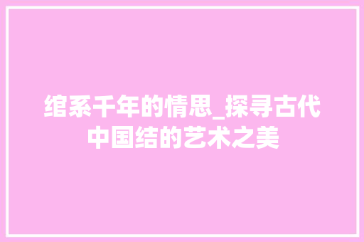 绾系千年的情思_探寻古代中国结的艺术之美 工作总结
