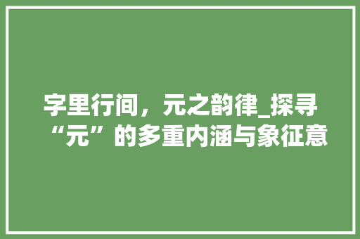 字里行间，元之韵律_探寻“元”的多重内涵与象征意义