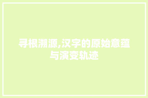 寻根溯源,汉字的原始意蕴与演变轨迹 合同范本