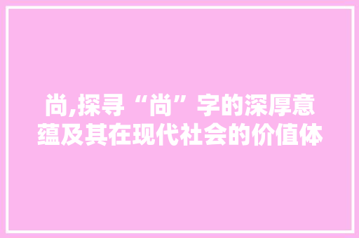 尚,探寻“尚”字的深厚意蕴及其在现代社会的价值体现 合同范本