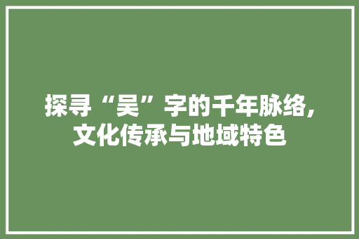 探寻“吴”字的千年脉络,文化传承与地域特色