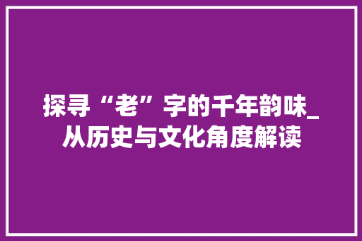 探寻“老”字的千年韵味_从历史与文化角度解读