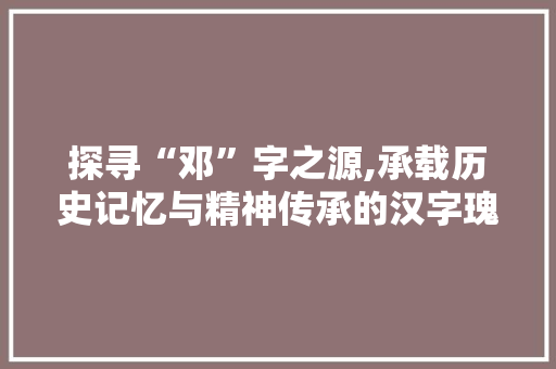 探寻“邓”字之源,承载历史记忆与精神传承的汉字瑰宝