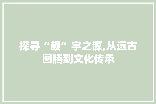 探寻“颉”字之源,从远古图腾到文化传承