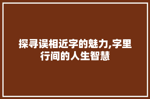 探寻误相近字的魅力,字里行间的人生智慧