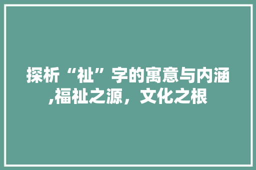 探析“祉”字的寓意与内涵,福祉之源，文化之根 工作计划