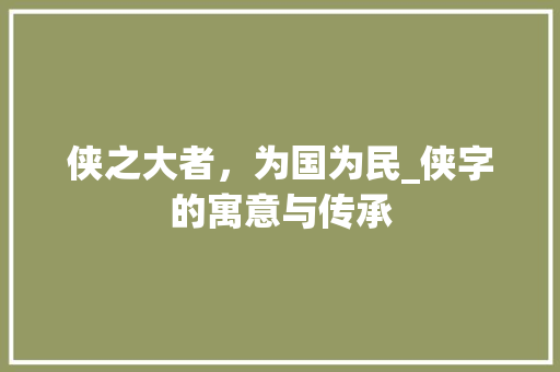 侠之大者，为国为民_侠字的寓意与传承