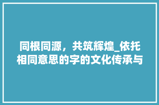 同根同源，共筑辉煌_依托相同意思的字的文化传承与创新发展 演讲稿