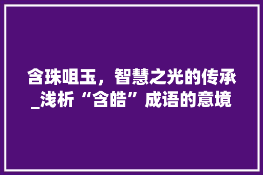含珠咀玉，智慧之光的传承_浅析“含皓”成语的意境与文化内涵 演讲稿