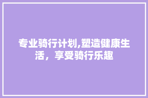 专业骑行计划,塑造健康生活，享受骑行乐趣