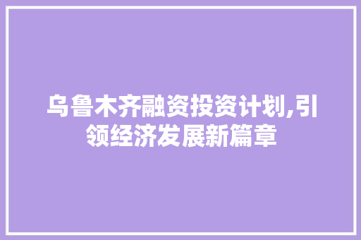 乌鲁木齐融资投资计划,引领经济发展新篇章