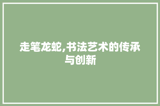走笔龙蛇,书法艺术的传承与创新