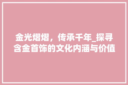金光熠熠，传承千年_探寻含金首饰的文化内涵与价值