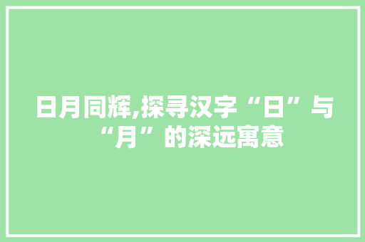 日月同辉,探寻汉字“日”与“月”的深远寓意