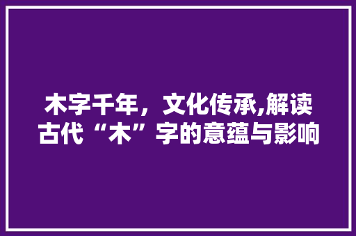 木字千年，文化传承,解读古代“木”字的意蕴与影响