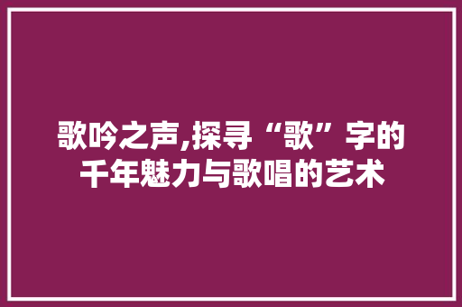 歌吟之声,探寻“歌”字的千年魅力与歌唱的艺术