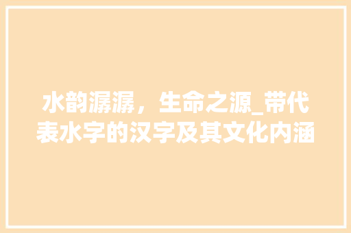 水韵潺潺，生命之源_带代表水字的汉字及其文化内涵