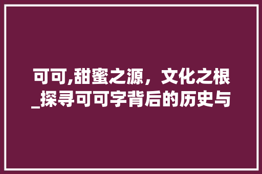 可可,甜蜜之源，文化之根_探寻可可字背后的历史与内涵
