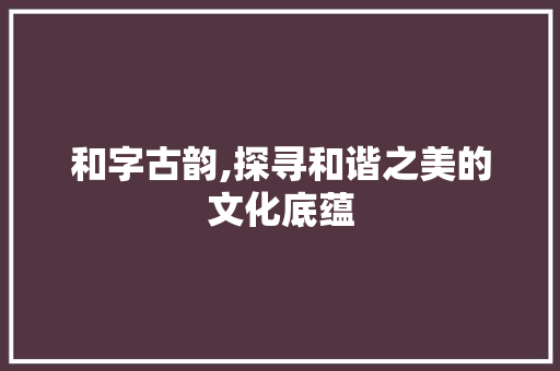 和字古韵,探寻和谐之美的文化底蕴