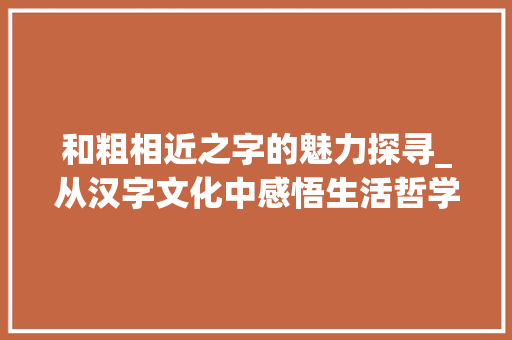 和粗相近之字的魅力探寻_从汉字文化中感悟生活哲学 演讲稿