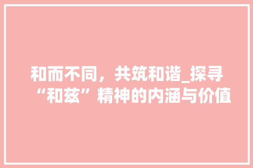 和而不同，共筑和谐_探寻“和兹”精神的内涵与价值