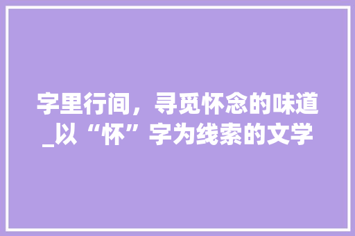 字里行间，寻觅怀念的味道_以“怀”字为线索的文学之旅 工作总结