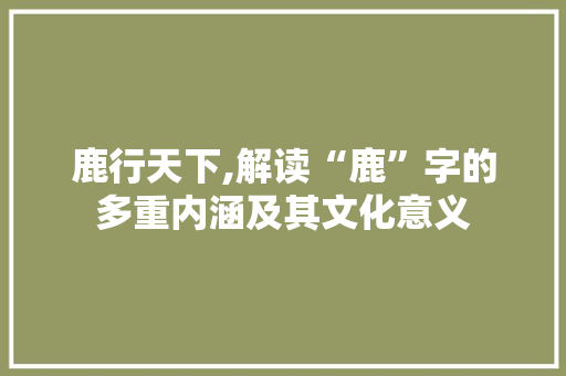 鹿行天下,解读“鹿”字的多重内涵及其文化意义