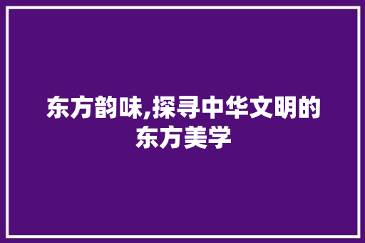 东方韵味,探寻中华文明的东方美学